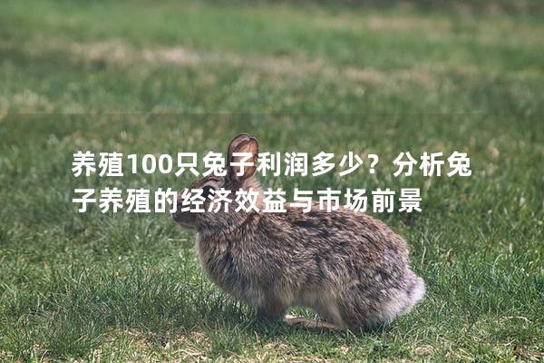 养殖100只兔子利润多少？分析兔子养殖的经济效益与市场前景