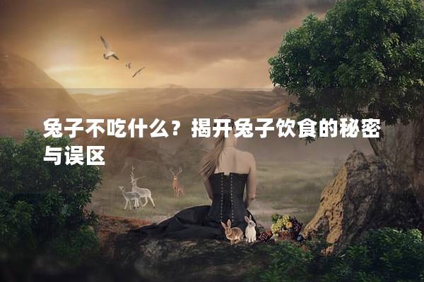 兔子不吃什么？揭开兔子饮食的秘密与误区